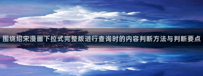 51漫画漫画作品大全：围绕绍宋漫画下拉式完整版进行查询时的内容判断方法与判断要点